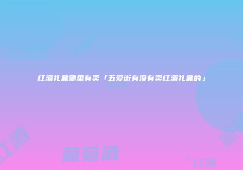 红酒礼盒哪里有卖「五爱街有没有卖红酒礼盒的」