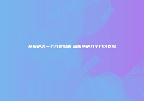杨梅泡酒一个月能喝吗,杨梅酒泡几个月可以喝