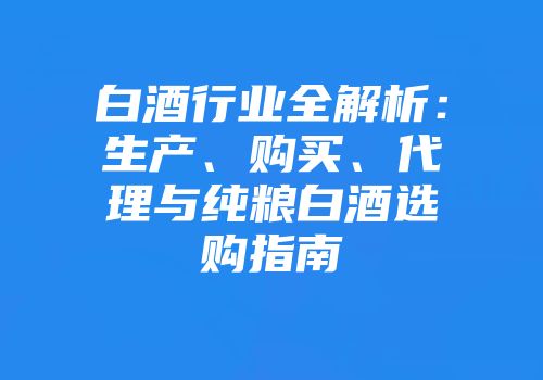 白酒行业全解析：生产、购买、代理与纯粮白酒选购指南