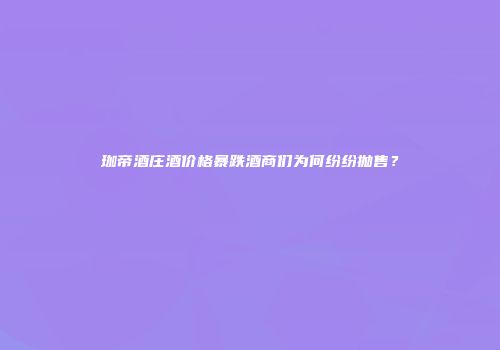 珈帝酒庄酒价格暴跌酒商们为何纷纷抛售？
