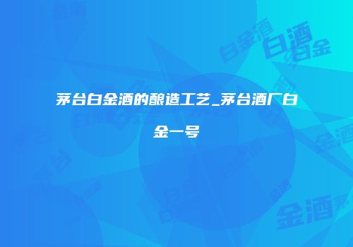 茅台白金酒的酿造工艺_茅台酒厂白金一号