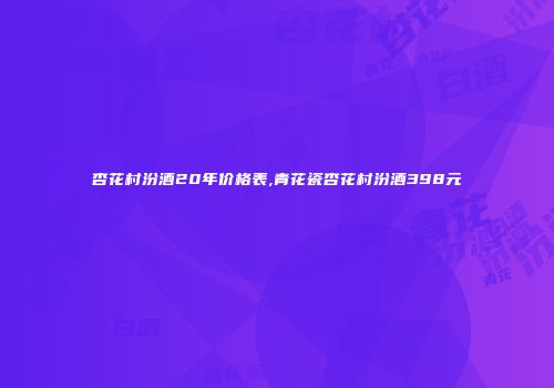 杏花村汾酒20年价格表,青花瓷杏花村汾酒398元