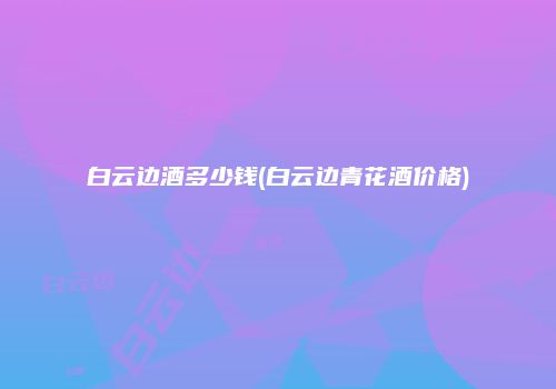白云边酒多少钱(白云边青花酒价格)