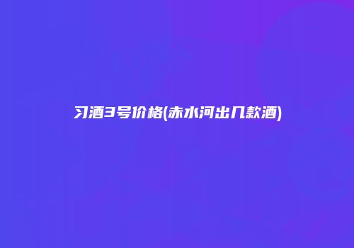 习酒3号价格(赤水河出几款酒)