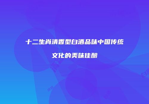 十二生肖清香型白酒品味中国传统文化的美味佳酿