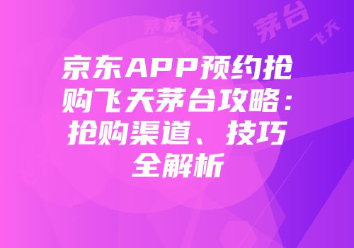 京东APP预约抢购飞天茅台攻略：抢购渠道、技巧全解析