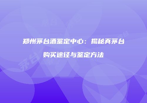 郑州茅台酒鉴定中心：揭秘真茅台购买途径与鉴定方法