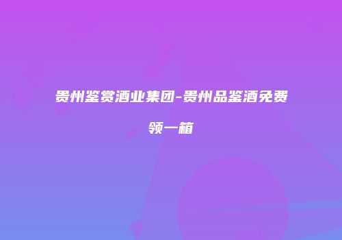 贵州鉴赏酒业集团-贵州品鉴酒免费领一箱