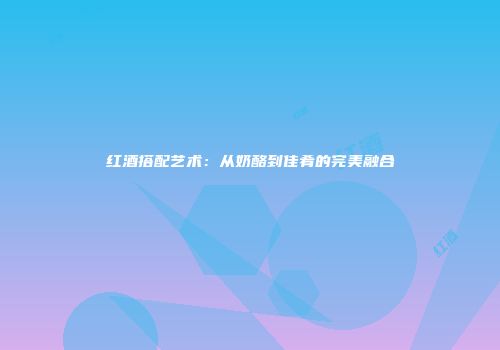 红酒搭配艺术：从奶酪到佳肴的完美融合