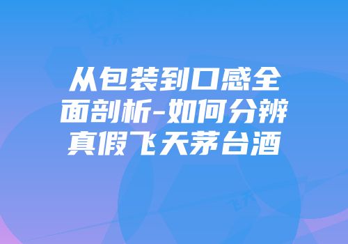 从包装到口感全面剖析-如何分辨真假飞天茅台酒