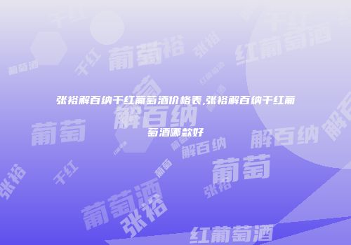 张裕解百纳干红葡萄酒价格表,张裕解百纳干红葡萄酒哪款好