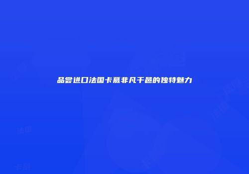 品尝进口法国卡慕非凡干邑的独特魅力