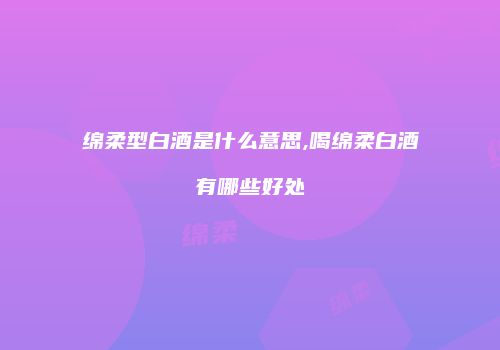 绵柔型白酒是什么意思,喝绵柔白酒有哪些好处