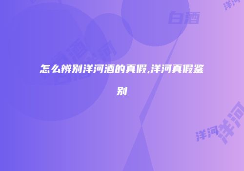 怎么辨别洋河酒的真假,洋河真假鉴别