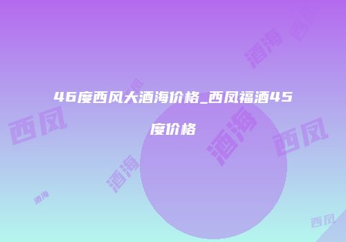 46度西风大酒海价格_西凤福酒45度价格