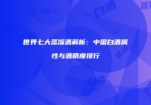 世界七大蒸馏酒解析：中国白酒属性与酒精度排行