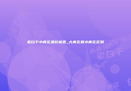 老白干小青花酒价格表_大青花和小青花区别