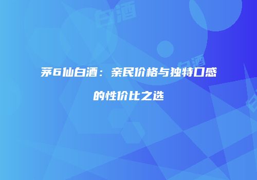 茅6仙白酒：亲民价格与独特口感的性价比之选