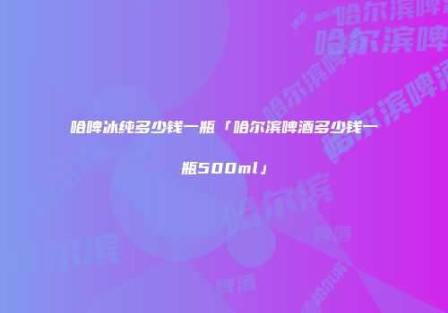 哈啤冰纯多少钱一瓶「哈尔滨啤酒多少钱一瓶500ml」