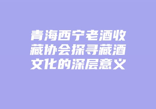 青海西宁老酒收藏协会探寻藏酒文化的深层意义