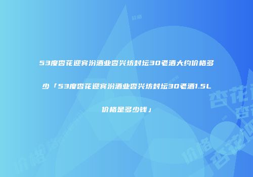 53度杏花迎宾汾酒业杏兴坊封坛30老酒大约价格多少「53度杏花迎宾汾酒业杏兴坊封坛30老酒1.5L价格是多少钱」