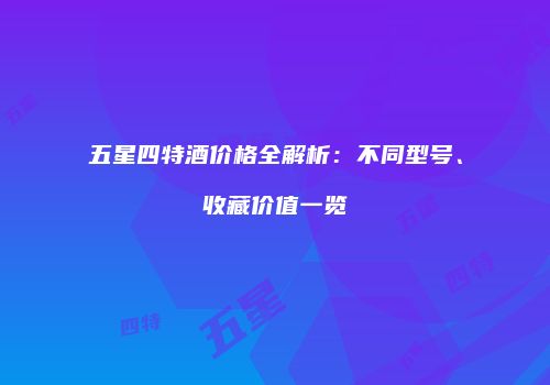 五星四特酒价格全解析：不同型号、收藏价值一览