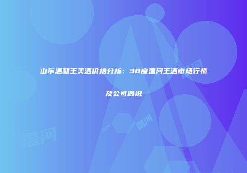 山东温和王美酒价格分析：38度温河王酒市场行情及公司概况