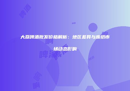 大荔啤酒批发价格解析：地区差异与废纸市场动态影响