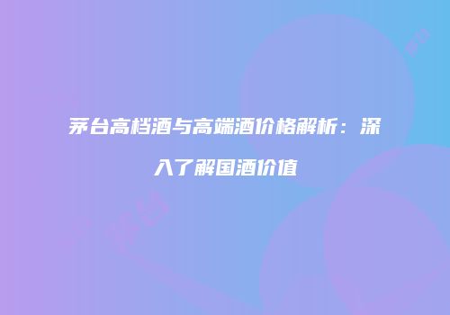 茅台高档酒与高端酒价格解析：深入了解国酒价值
