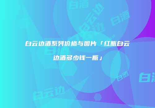 白云边酒系列价格与图片「红瓶白云边酒多少钱一瓶」