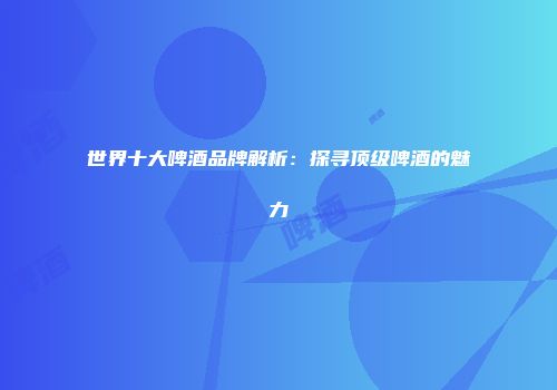 世界十大啤酒品牌解析：探寻顶级啤酒的魅力