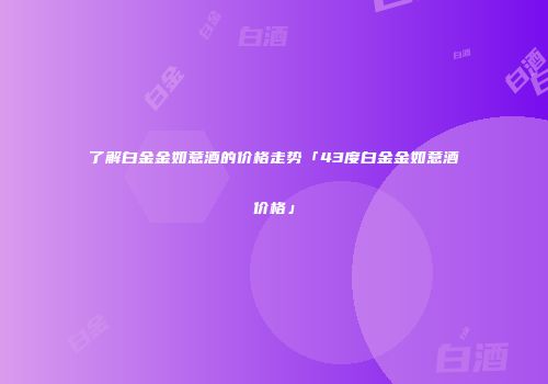 了解白金金如意酒的价格走势「43度白金金如意酒价格」