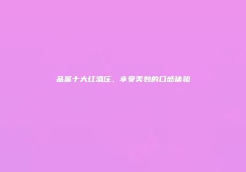 品鉴十大红酒庄，享受美妙的口感体验
