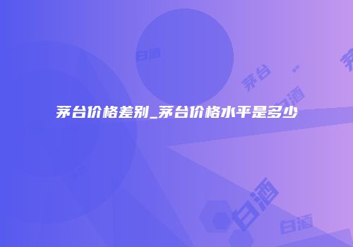 茅台价格差别_茅台价格水平是多少