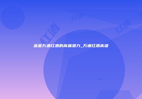 品鉴万通红酒的高端潜力_万通红酒高级