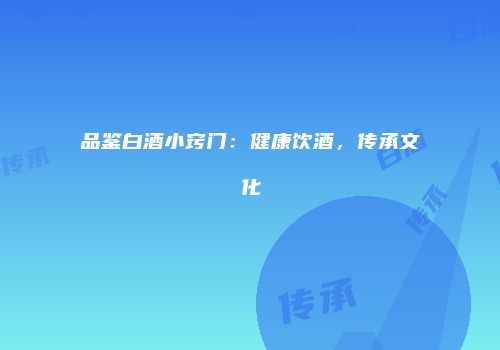 品鉴白酒小窍门：健康饮酒，传承文化