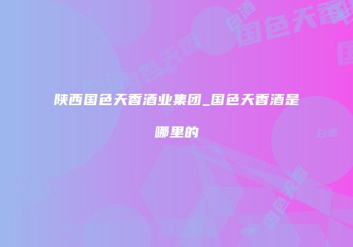 陕西国色天香酒业集团_国色天香酒是哪里的