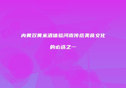 内黄双黄米酒体验河南传统美食文化的必选之一