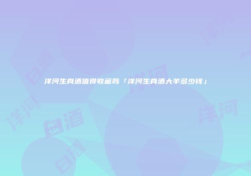 洋河生肖酒值得收藏吗「洋河生肖酒大羊多少钱」
