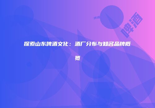 探索山东啤酒文化：酒厂分布与知名品牌概览