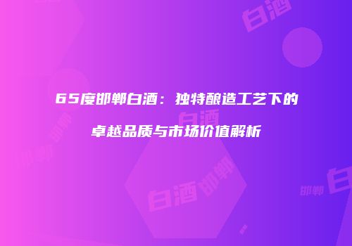 65度邯郸白酒：独特酿造工艺下的卓越品质与市场价值解析