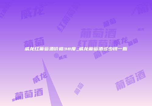 威龙红葡萄酒价格38度_威龙葡萄酒多少钱一瓶