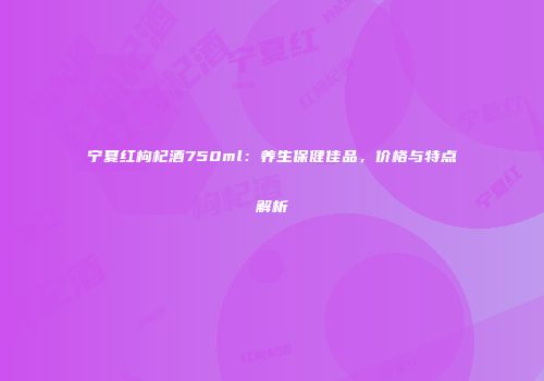 宁夏红枸杞酒750ml：养生保健佳品，价格与特点解析