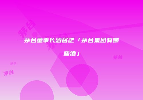 茅台董事长酒酱吧「茅台集团有哪些酒」