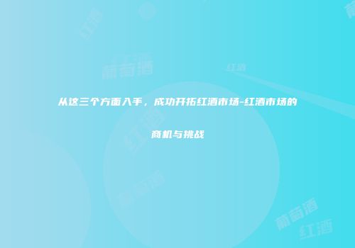 从这三个方面入手，成功开拓红酒市场-红酒市场的商机与挑战