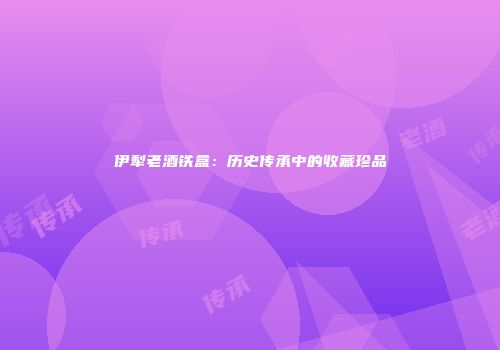伊犁老酒铁盒：历史传承中的收藏珍品