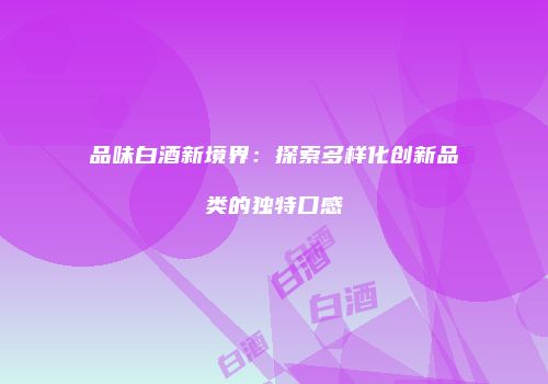 品味白酒新境界：探索多样化创新品类的独特口感
