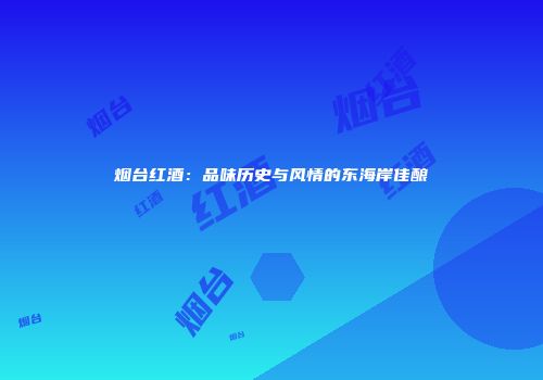 烟台红酒：品味历史与风情的东海岸佳酿