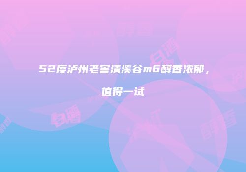 52度泸州老窖清溪谷m6醇香浓郁，值得一试