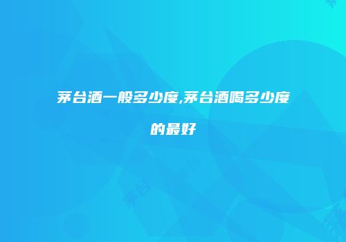 茅台酒一般多少度,茅台酒喝多少度的最好